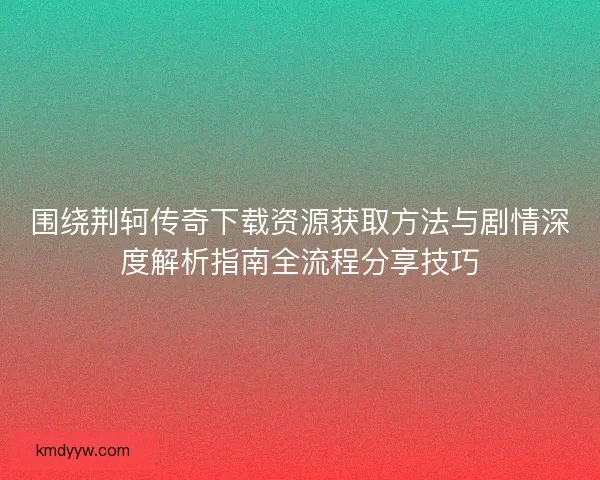 围绕荆轲传奇下载资源获取方法与剧情深度解析指南全流程分享技巧