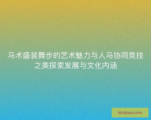 马术盛装舞步的艺术魅力与人马协同竞技之美探索发展与文化内涵