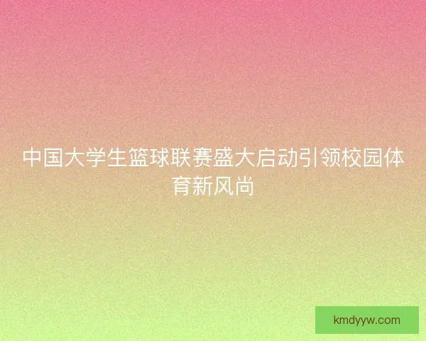 中国大学生篮球联赛盛大启动引领校园体育新风尚