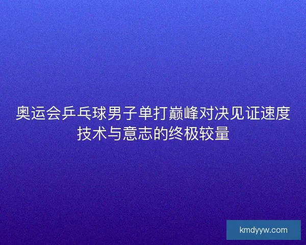 奥运会乒乓球男子单打巅峰对决见证速度技术与意志的终极较量