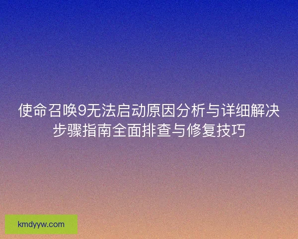 使命召唤9无法启动原因分析与详细解决步骤指南全面排查与修复技巧